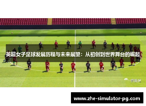 英超女子足球发展历程与未来展望：从初创到世界舞台的崛起