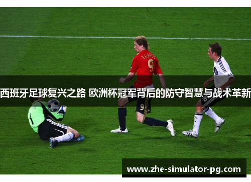 西班牙足球复兴之路 欧洲杯冠军背后的防守智慧与战术革新