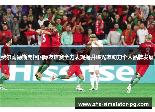 费尔南德斯亮相国际友谊赛全力表现提升曝光率助力个人品牌发展