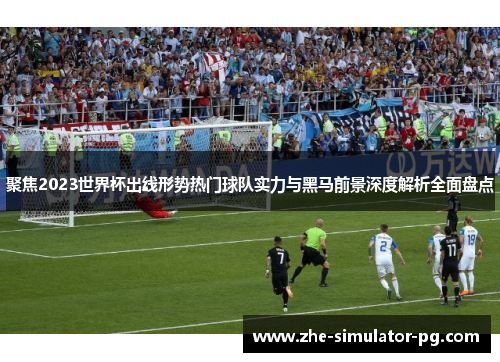 聚焦2023世界杯出线形势热门球队实力与黑马前景深度解析全面盘点
